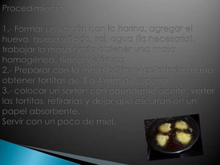Procedimiento:1.- Formar un volcán con la harina, agregar el huevo, queso rallado, sal, agua (la necesaria), trabajar la masa hasta obtener una masa homogénea, tierna y elástica.2.- Preparar con la masa bolitas y aplastarlas hasta obtener tortitas de 3 o 4 mm de espesor3.- colocar un sartén con abundante aceite, verter las tortitas, retirarlas y dejar que escurran en un papel absorbente.Servir con un poco de miel.