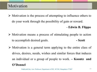 Motivation
Communication
13
 Motivation is the process of attempting to influence others to
do your work through the possibility of gain or reward.
- Edwin B. Flippo
 Motivation means a process of stimulating people to action
to accomplish desired goals. - Scott
 Motivation is a general term applying to the entire class of
drives, desires, needs, wishes and similar forces that induces
an individual or a group of people to work. – Koontz and
O’Donnel
 