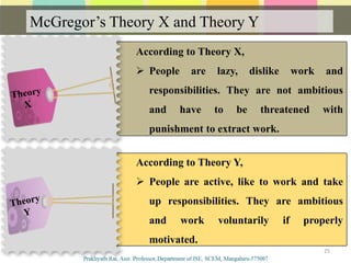 According to Theory Y,
 People are active, like to work and take
up responsibilities. They are ambitious
and work voluntarily if properly
motivated.
According to Theory X,
 People are lazy, dislike work and
responsibilities. They are not ambitious
and have to be threatened with
punishment to extract work.
McGregor’s Theory X and Theory Y
25
 