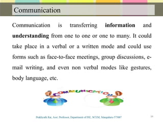 Communication
Communication
Communication is transferring information and
understanding from one to one or one to many. It could
take place in a verbal or a written mode and could use
forms such as face-to-face meetings, group discussions, e-
mail writing, and even non verbal modes like gestures,
body language, etc.
34
 