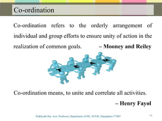 Co-ordination
44
Co-ordination refers to the orderly arrangement of
individual and group efforts to ensure unity of action in the
realization of common goals. – Mooney and Reiley
Co-ordination means, to unite and correlate all activities.
– Henry Fayol
 