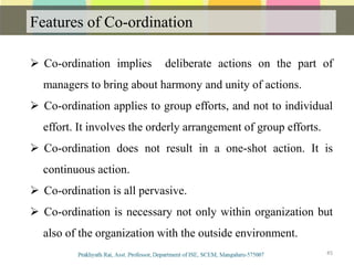 Features of Co-ordination
Communication
45
 Co-ordination implies deliberate actions on the part of
managers to bring about harmony and unity of actions.
 Co-ordination applies to group efforts, and not to individual
effort. It involves the orderly arrangement of group efforts.
 Co-ordination does not result in a one-shot action. It is
continuous action.
 Co-ordination is all pervasive.
 Co-ordination is necessary not only within organization but
also of the organization with the outside environment.
 