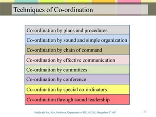 Techniques of Co-ordination
52
Co-ordination by plans and procedures
Co-ordination by chain of command
Co-ordination by committees
Co-ordination by effective communication
Co-ordination by sound and simple organization
Co-ordination by conference
Co-ordination by special co-ordinators
Co-ordination through sound leadership
 