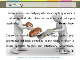 Controlling
53
Control consists in verifying whether everything occurs in
conformity with the plans, instructions and principles
established. – Henry Fayol
Control is checking current performance against pre-
determined standards contained in the plans, in order to
ensure adequate progress and satisfactory performance.
– E F L Brech
 