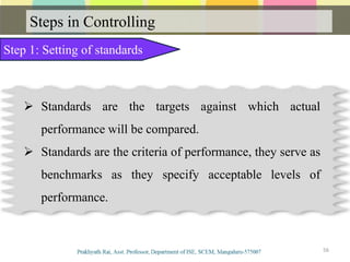 Steps in Controlling
Step 1: Setting of standards
Communication
 Standards are the targets against which actual
performance will be compared.
 Standards are the criteria of performance, they serve as
benchmarks as they specify acceptable levels of
performance.
56
 