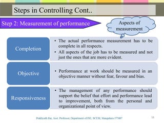 Steps in Controlling Cont..
58
Step 2: Measurement of performance
• The actual performance measurement has to be
complete in all respects.
• All aspects of the job has to be measured and not
just the ones that are more evident.
Completion
• Performance at work should be measured in an
objective manner without fear, favour and bias.
Objective
• The management of any performance should
support the belief that effort and performance lead
to improvement, both from the personal and
organizational point of view.
Responsiveness
Aspects of
measurement
 