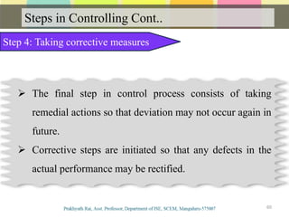 Steps in Controlling Cont..
60
Step 4: Taking corrective measures
 The final step in control process consists of taking
remedial actions so that deviation may not occur again in
future.
 Corrective steps are initiated so that any defects in the
actual performance may be rectified.
 
