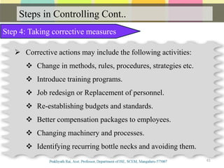 Steps in Controlling Cont..
61
Step 4: Taking corrective measures
 Corrective actions may include the following activities:
 Change in methods, rules, procedures, strategies etc.
 Introduce training programs.
 Job redesign or Replacement of personnel.
 Re-establishing budgets and standards.
 Better compensation packages to employees.
 Changing machinery and processes.
 Identifying recurring bottle necks and avoiding them.
 