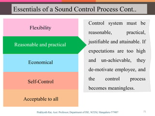 Essentials of a Sound Control Process Cont..
Flexibility
Economical
Reasonable and practical
Self-Control
Acceptable to all
Control system must be
reasonable, practical,
justifiable and attainable. If
expectations are too high
and un-achievable, they
de-motivate employee, and
the control process
becomes meaningless.
Reasonable and practical
71
 