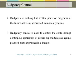 Budgetary Control
77
 Budgets are nothing but written plans or programs of
the future activities expressed in monetary terms.
 Budgetary control is used to control the costs through
continuous appraisals of actual expenditures as against
planned costs expressed in a budget.
 