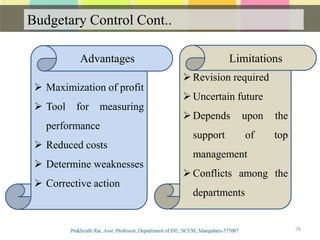Budgetary Control Cont..
78
 Maximization of profit
 Tool for measuring
performance
 Reduced costs
 Determine weaknesses
 Corrective action
Revision required
Uncertain future
Depends upon the
support of top
management
Conflicts among the
departments
Advantages Limitations
 