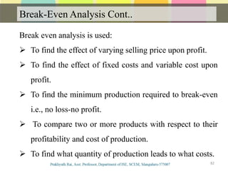 Break-Even Analysis Cont..
82
Break even analysis is used:
 To find the effect of varying selling price upon profit.
 To find the effect of fixed costs and variable cost upon
profit.
 To find the minimum production required to break-even
i.e., no loss-no profit.
 To compare two or more products with respect to their
profitability and cost of production.
 To find what quantity of production leads to what costs.
 
