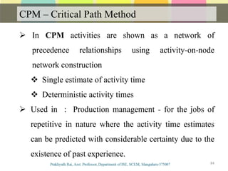 CPM – Critical Path Method
84
 In CPM activities are shown as a network of
precedence relationships using activity-on-node
network construction
 Single estimate of activity time
 Deterministic activity times
 Used in : Production management - for the jobs of
repetitive in nature where the activity time estimates
can be predicted with considerable certainty due to the
existence of past experience.
 