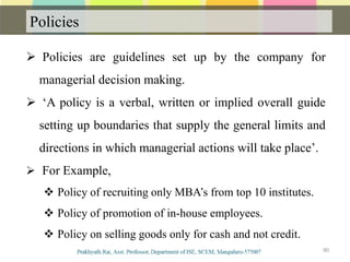 Policies
Communication
 Policies are guidelines set up by the company for
managerial decision making.
 ‘A policy is a verbal, written or implied overall guide
setting up boundaries that supply the general limits and
directions in which managerial actions will take place’.
 For Example,
 Policy of recruiting only MBA’s from top 10 institutes.
 Policy of promotion of in-house employees.
 Policy on selling goods only for cash and not credit.
90
 