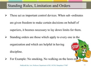 Standing Rules, Limitation and Orders
Communication
92
 These act as important control devices. When sub -ordinates
are given freedom to make certain decisions on behalf of
superiors, it beomes necessary to lay down limits for them.
 Standing orders are those which apply to every one in the
organization and which are helpful in having
discipline.
 For Example: No smoking, No walking on the lawn etc.
 