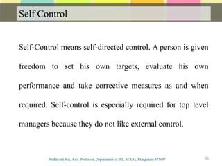 Self Control
Communication
Self-Control means self-directed control. A person is given
freedom to set his own targets, evaluate his own
performance and take corrective measures as and when
required. Self-control is especially required for top level
managers because they do not like external control.
93
 