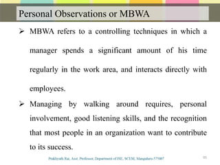 Personal Observations or MBWA
Communication
 MBWA refers to a controlling techniques in which a
manager spends a significant amount of his time
regularly in the work area, and interacts directly with
employees.
 Managing by walking around requires, personal
involvement, good listening skills, and the recognition
that most people in an organization want to contribute
to its success.
95
 