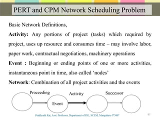 PERT and CPM Network Scheduling Problem
97
Basic Network Definitions,
Activity: Any portions of project (tasks) which required by
project, uses up resource and consumes time – may involve labor,
paper work, contractual negotiations, machinery operations
Event : Beginning or ending points of one or more activities,
instantaneous point in time, also called ‘nodes’
Network: Combination of all project activities and the events
ActivityProceeding Successor
Event
 