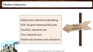 Modern Industries
Prakhyath Rai, Asst. Professor, Department of ISE, SCEM, Mangaluru-575007
Small-scale industrial undertaking
EOU (Export Oriented) SSI units
Ancillary industrial unit
Tiny industrial unit
Small-scale business and enterprises
 