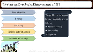 Weaknesses/Drawbacks/Disadvantages of SSI
Prakhyath Rai, Asst. Professor, Department of ISE, SCEM, Mangaluru-575007
Raw Materials
Finance
Marketing
Capacity under-utilization
Outdated Technology
The problem with respect
to raw materials are as
follows,
Absolute scarcity
Poor quality
High cost
 