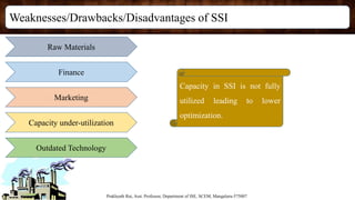 Weaknesses/Drawbacks/Disadvantages of SSI
Prakhyath Rai, Asst. Professor, Department of ISE, SCEM, Mangaluru-575007
Raw Materials
Finance
Marketing
Capacity under-utilization
Outdated Technology
Capacity in SSI is not fully
utilized leading to lower
optimization.
 