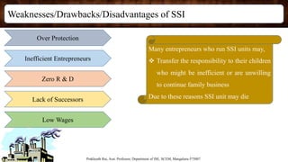 Weaknesses/Drawbacks/Disadvantages of SSI
Prakhyath Rai, Asst. Professor, Department of ISE, SCEM, Mangaluru-575007
Over Protection
Inefficient Entrepreneurs
Zero R & D
Lack of Successors
Low Wages
Many entrepreneurs who run SSI units may,
 Transfer the responsibility to their children
who might be inefficient or are unwilling
to continue family business
Due to these reasons SSI unit may die
 