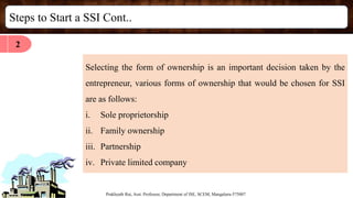 Steps to Start a SSI Cont..
Prakhyath Rai, Asst. Professor, Department of ISE, SCEM, Mangaluru-575007
Selecting the form of ownership is an important decision taken by the
entrepreneur, various forms of ownership that would be chosen for SSI
are as follows:
i. Sole proprietorship
ii. Family ownership
iii. Partnership
iv. Private limited company
2
 
