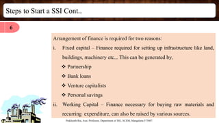 Steps to Start a SSI Cont..
Prakhyath Rai, Asst. Professor, Department of ISE, SCEM, Mangaluru-575007
Arrangement of finance is required for two reasons:
i. Fixed capital – Finance required for setting up infrastructure like land,
buildings, machinery etc.,. This can be generated by,
 Partnership
 Bank loans
 Venture capitalists
 Personal savings
ii. Working Capital – Finance necessary for buying raw materials and
recurring expenditure, can also be raised by various sources.
6
 