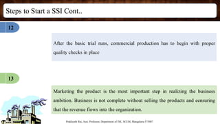 Steps to Start a SSI Cont..
Prakhyath Rai, Asst. Professor, Department of ISE, SCEM, Mangaluru-575007
After the basic trial runs, commercial production has to begin with proper
quality checks in place
12
13
Marketing the product is the most important step in realizing the business
ambition. Business is not complete without selling the products and eensuring
that the revenue flows into the organization.
 