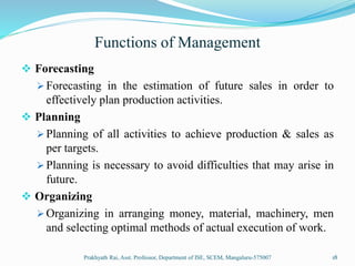Functions of Management
 Forecasting
 Forecasting in the estimation of future sales in order to
effectively plan production activities.
 Planning
 Planning of all activities to achieve production & sales as
per targets.
 Planning is necessary to avoid difficulties that may arise in
future.
 Organizing
 Organizing in arranging money, material, machinery, men
and selecting optimal methods of actual execution of work.
Prakhyath Rai, Asst. Professor, Department of ISE, SCEM, Mangaluru-575007 18
 