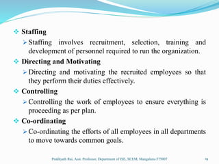  Staffing
 Staffing involves recruitment, selection, training and
development of personnel required to run the organization.
 Directing and Motivating
 Directing and motivating the recruited employees so that
they perform their duties effectively.
 Controlling
 Controlling the work of employees to ensure everything is
proceeding as per plan.
 Co-ordinating
 Co-ordinating the efforts of all employees in all departments
to move towards common goals.
Prakhyath Rai, Asst. Professor, Department of ISE, SCEM, Mangaluru-575007 19
 
