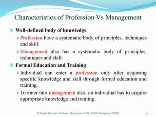 Characteristics of Profession Vs Management
 Well-defined body of knowledge
 Profession have a systematic body of principles, techniques
and skill.
 Management also has a systematic body of principles,
techniques and skill.
 Formal Education and Training
 Individual can enter a profession only after acquiring
specific knowledge and skill through formal education and
training.
 To enter into management also, an individual has to acquire
appropriate knowledge and training.
Prakhyath Rai, Asst. Professor, Department of ISE, SCEM, Mangaluru-575007 23
 