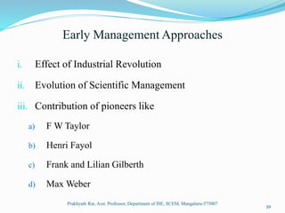 Early Management Approaches
i. Effect of Industrial Revolution
ii. Evolution of Scientific Management
iii. Contribution of pioneers like
a) F W Taylor
b) Henri Fayol
c) Frank and Lilian Gilberth
d) Max Weber
Prakhyath Rai, Asst. Professor, Department of ISE, SCEM, Mangaluru-575007
39
 