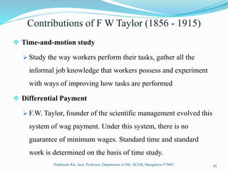 Contributions of F W Taylor (1856 - 1915)
 Time-and-motion study
 Study the way workers perform their tasks, gather all the
informal job knowledge that workers possess and experiment
with ways of improving how tasks are performed
 Differential Payment
 F.W. Taylor, founder of the scientific management evolved this
system of wag payment. Under this system, there is no
guarantee of minimum wages. Standard time and standard
work is determined on the basis of time study.
Prakhyath Rai, Asst. Professor, Department of ISE, SCEM, Mangaluru-575007 45
 