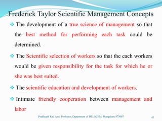 Frederick Taylor Scientific Management Concepts
 The development of a true science of management so that
the best method for performing each task could be
determined.
 The Scientific selection of workers so that the each workers
would be given responsibility for the task for which he or
she was best suited.
 The scientific education and development of workers.
 Intimate friendly cooperation between management and
labor
Prakhyath Rai, Asst. Professor, Department of ISE, SCEM, Mangaluru-575007 47
 