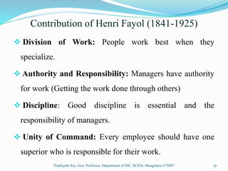 Contribution of Henri Fayol (1841-1925)
 Division of Work: People work best when they
specialize.
 Authority and Responsibility: Managers have authority
for work (Getting the work done through others)
 Discipline: Good discipline is essential and the
responsibility of managers.
 Unity of Command: Every employee should have one
superior who is responsible for their work.
Prakhyath Rai, Asst. Professor, Department of ISE, SCEM, Mangaluru-575007 51
 