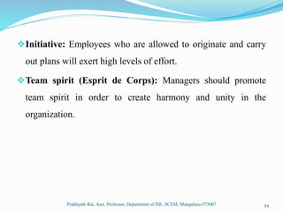Initiative: Employees who are allowed to originate and carry
out plans will exert high levels of effort.
Team spirit (Esprit de Corps): Managers should promote
team spirit in order to create harmony and unity in the
organization.
Prakhyath Rai, Asst. Professor, Department of ISE, SCEM, Mangaluru-575007 54
 