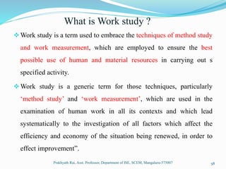 What is Work study ?
Work study is a term used to embrace the techniques of method study
and work measurement, which are employed to ensure the best
possible use of human and material resources in carrying out s
specified activity.
Work study is a generic term for those techniques, particularly
‘method study’ and ‘work measurement’, which are used in the
examination of human work in all its contexts and which lead
systematically to the investigation of all factors which affect the
efficiency and economy of the situation being renewed, in order to
effect improvement”.
Prakhyath Rai, Asst. Professor, Department of ISE, SCEM, Mangaluru-575007 58
 