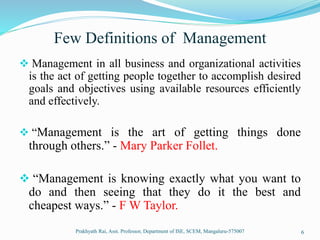 Few Definitions of Management
 Management in all business and organizational activities
is the act of getting people together to accomplish desired
goals and objectives using available resources efficiently
and effectively.
 “Management is the art of getting things done
through others.” - Mary Parker Follet.
 “Management is knowing exactly what you want to
do and then seeing that they do it the best and
cheapest ways.” - F W Taylor.
Prakhyath Rai, Asst. Professor, Department of ISE, SCEM, Mangaluru-575007 6
 