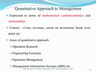 Quantitative Approach to Management
 Expressed in terms of mathematical symbols/statistics and
relationships.
 Criteria – Costs, revenues, return on investment, break even
point etc.
 Areas of quantitative approach:
 Operation Research
 Engineering Economy
 Operation Management
 Management Information Systems (MIS) etc.
Prakhyath Rai, Asst. Professor, Department of ISE, SCEM, Mangaluru-575007
63
 
