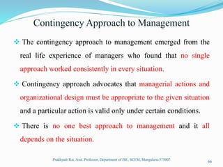 Contingency Approach to Management
 The contingency approach to management emerged from the
real life experience of managers who found that no single
approach worked consistently in every situation.
 Contingency approach advocates that managerial actions and
organizational design must be appropriate to the given situation
and a particular action is valid only under certain conditions.
 There is no one best approach to management and it all
depends on the situation.
Prakhyath Rai, Asst. Professor, Department of ISE, SCEM, Mangaluru-575007
66
 