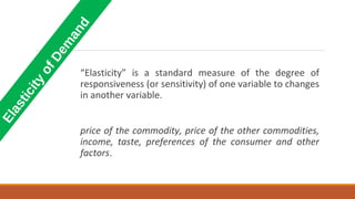 Elasticity
ofDem
and
“Elasticity” is a standard measure of the degree of
responsiveness (or sensitivity) of one variable to changes
in another variable.
price of the commodity, price of the other commodities,
income, taste, preferences of the consumer and other
factors.
 