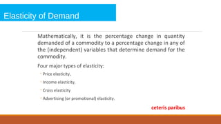 Elasticity of Demand
Mathematically, it is the percentage change in quantity
demanded of a commodity to a percentage change in any of
the (independent) variables that determine demand for the
commodity.
Four major types of elasticity:
◦Price elasticity,
◦Income elasticity,
◦Cross elasticity
◦Advertising (or promotional) elasticity.
ceteris paribus
 