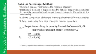 Ratio (or Percentage) Method
◦The most popular method used to measure elasticity
◦Elasticity of demand is expressed as the ratio of proportionate change
in quantity demanded and proportionate change in the price of the
commodity
◦It allows comparison of changes in two qualitatively different variables
◦It helps in deciding how big a change in price or quantity is
ep=
◦ where Q1= original quantity demanded, Q2= new quantity demanded, P1= original price level, P2= new price level
MethodsofMeasuringElasticity
XcommodityofpriceinchangeateProportion
XcommodityofdemandedquantityinchangeateProportion
=ep
112
112
/)(
/)(
PPP
QQQ
−
−
 