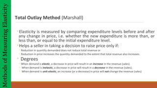 Total Outlay Method (Marshall)
◦Elasticity is measured by comparing expenditure levels before and after
any change in price, i.e. whether the new expenditure is more than, or
less than, or equal to the initial expenditure level.
◦Helps a seller in taking a decision to raise price only if:
◦ Reduction in quantity demanded does not reduce total revenue or
◦ Reduction in price increases the quantity demanded to the extent that total revenue also increases.
◦ Degrees
◦ When demand is elastic, a decrease in price will result in an increase in the revenue (sales).
◦ When demand is inelastic, a decrease in price will result in a decrease in the revenue (sales).
◦ When demand is unit-elastic, an increase (or a decrease) in price will not change the revenue (sales)
MethodsofMeasuringElasticity
 
