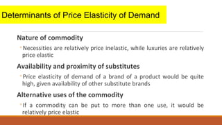 Nature of commodity
◦Necessities are relatively price inelastic, while luxuries are relatively
price elastic
Availability and proximity of substitutes
◦Price elasticity of demand of a brand of a product would be quite
high, given availability of other substitute brands
Alternative uses of the commodity
◦If a commodity can be put to more than one use, it would be
relatively price elastic
Determinants of Price Elasticity of Demand
 