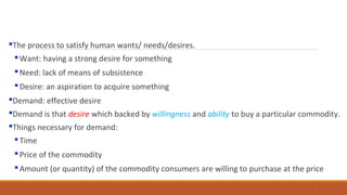 The process to satisfy human wants/ needs/desires.
Want: having a strong desire for something
Need: lack of means of subsistence
Desire: an aspiration to acquire something
Demand: effective desire
Demand is that desire which backed by willingness and ability to buy a particular commodity.
Things necessary for demand:
Time
Price of the commodity
Amount (or quantity) of the commodity consumers are willing to purchase at the price
3
 