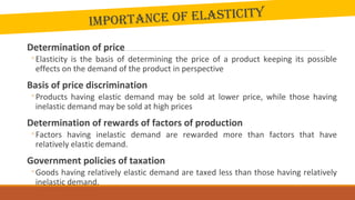 Importance of elastIcIty
Determination of price
◦Elasticity is the basis of determining the price of a product keeping its possible
effects on the demand of the product in perspective
Basis of price discrimination
◦Products having elastic demand may be sold at lower price, while those having
inelastic demand may be sold at high prices
Determination of rewards of factors of production
◦Factors having inelastic demand are rewarded more than factors that have
relatively elastic demand.
Government policies of taxation
◦Goods having relatively elastic demand are taxed less than those having relatively
inelastic demand.
 