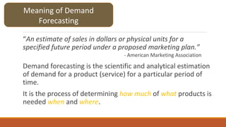 “An estimate of sales in dollars or physical units for a
specified future period under a proposed marketing plan.”
- American Marketing Association
Demand forecasting is the scientific and analytical estimation
of demand for a product (service) for a particular period of
time.
It is the process of determining how much of what products is
needed when and where.
Meaning of Demand
Forecasting
 