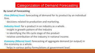 Categorization of Demand Forecasting
By Level of Forecasting
Firm (Micro) level: forecasting of demand for its product by an individual
firm.
◦decisions related to production and marketing.
Industry level: for a product in an industry as a whole.
◦insight in growth pattern of the industry
◦in identifying the life cycle stage of the product
◦relative contribution of the industry in national income.
Economy (Macro) level: forecasting of aggregate demand (or output) in
the economy as a whole.
◦helps in various policy formulations at government level.
 